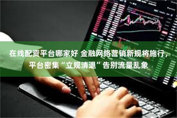 在线配资平台哪家好 金融网络营销新规将施行,平台密集“立规清退”告别流量乱象