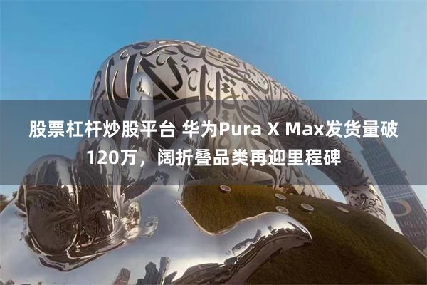 股票杠杆炒股平台 华为Pura X Max发货量破120万，阔折叠品类再迎里程碑