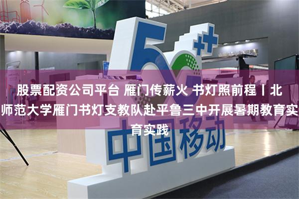 股票配资公司平台 雁门传薪火 书灯照前程丨北京师范大学雁门书灯支教队赴平鲁三中开展暑期教育实践