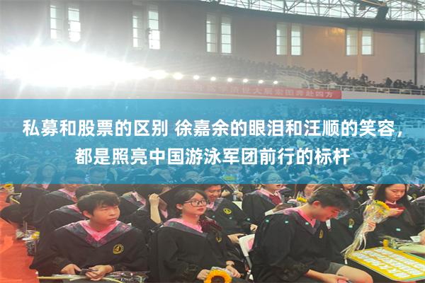 私募和股票的区别 徐嘉余的眼泪和汪顺的笑容，都是照亮中国游泳军团前行的标杆