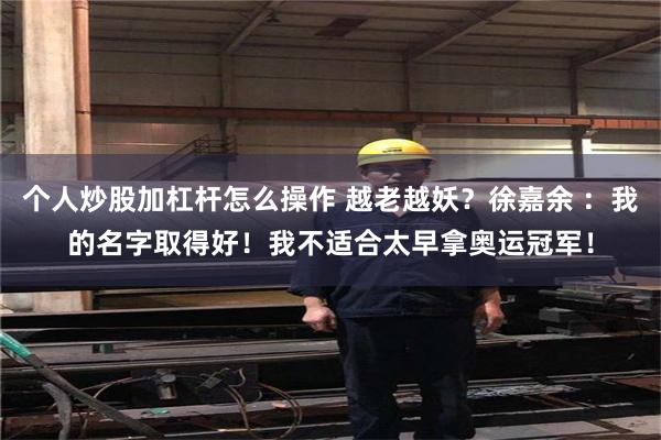 个人炒股加杠杆怎么操作 越老越妖？徐嘉余 ：我的名字取得好！我不适合太早拿奥运冠军！