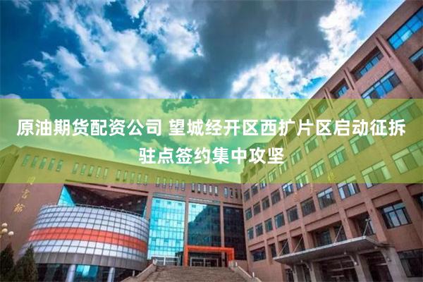 原油期货配资公司 望城经开区西扩片区启动征拆驻点签约集中攻坚