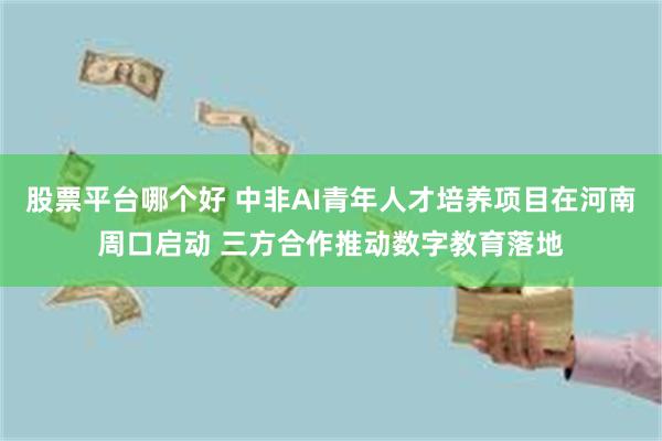 股票平台哪个好 中非AI青年人才培养项目在河南周口启动 三方合作推动数字教育落地