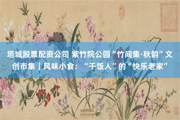 塔城股票配资公司 紫竹院公园“竹间集·秋韵”文创市集｜风味小食：“干饭人”的“快乐老家”