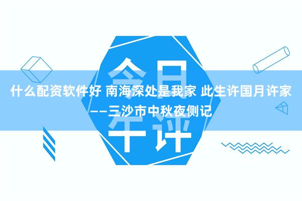 什么配资软件好 南海深处是我家 此生许国月许家——三沙市中秋夜侧记