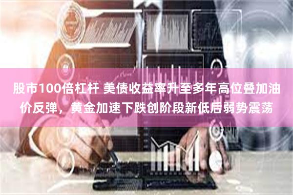 股市100倍杠杆 美债收益率升至多年高位叠加油价反弹，黄金加速下跌创阶段新低后弱势震荡