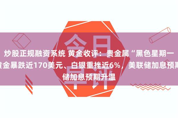 炒股正规融资系统 黄金收评：贵金属“黑色星期一”！黄金暴跌近170美元、白银重挫近6%，美联储加息预期升温