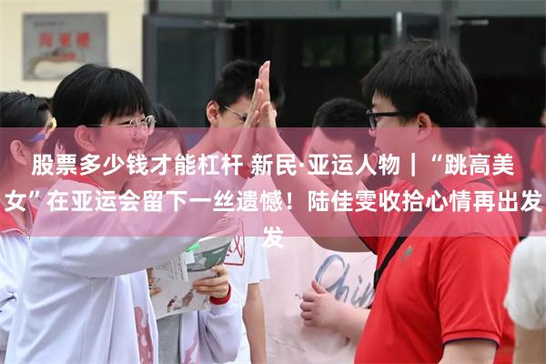 股票多少钱才能杠杆 新民·亚运人物｜“跳高美女”在亚运会留下一丝遗憾！陆佳雯收拾心情再出发