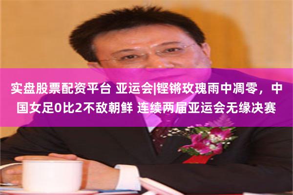 实盘股票配资平台 亚运会|铿锵玫瑰雨中凋零，中国女足0比2不敌朝鲜 连续两届亚运会无缘决赛