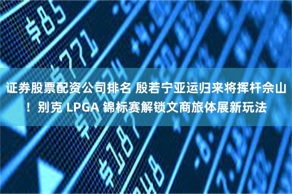 证券股票配资公司排名 殷若宁亚运归来将挥杆佘山！别克 LPGA 锦标赛解锁文商旅体展新玩法