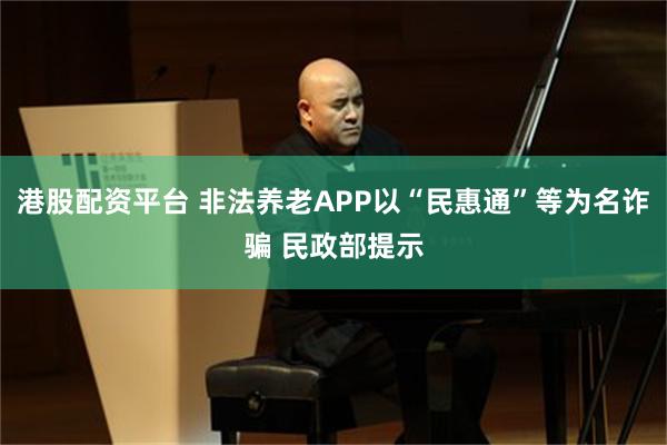 港股配资平台 非法养老APP以“民惠通”等为名诈骗 民政部提示
