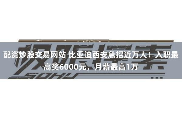 配资炒股交易网站 比亚迪西安急招近万人！入职最高奖6000元，月薪最高1万