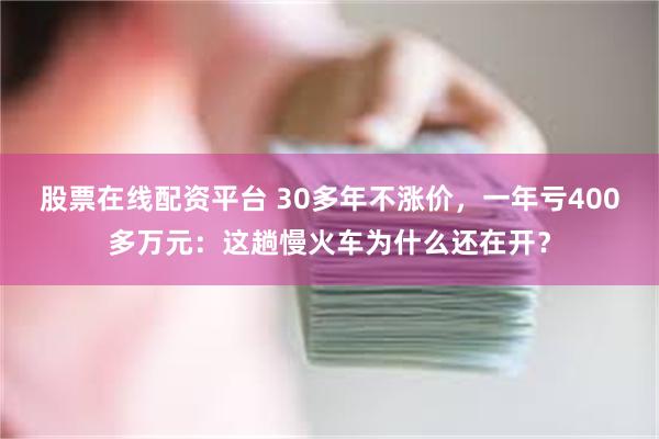 股票在线配资平台 30多年不涨价，一年亏400多万元：这趟慢火车为什么还在开？