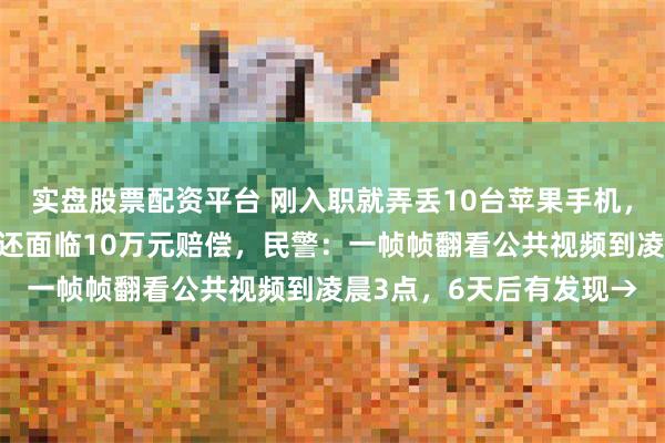 实盘股票配资平台 刚入职就弄丢10台苹果手机，男子担心不仅工作要丢还面临10万元赔偿，民警：一帧帧翻看公共视频到凌晨3点，6天后有发现→