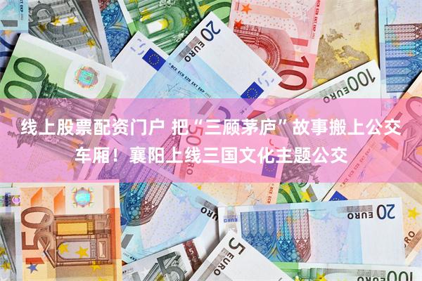 线上股票配资门户 把“三顾茅庐”故事搬上公交车厢！襄阳上线三国文化主题公交