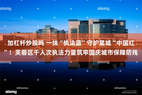 加杠杆炒股吗 一抹“执法蓝”守护星城“中国红”！芙蓉区千人次执法力量筑牢国庆城市保障防线