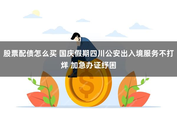 股票配债怎么买 国庆假期四川公安出入境服务不打烊 加急办证纾困