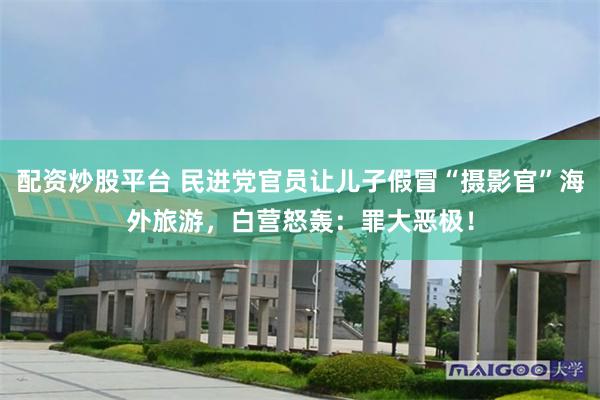 配资炒股平台 民进党官员让儿子假冒“摄影官”海外旅游，白营怒轰：罪大恶极！