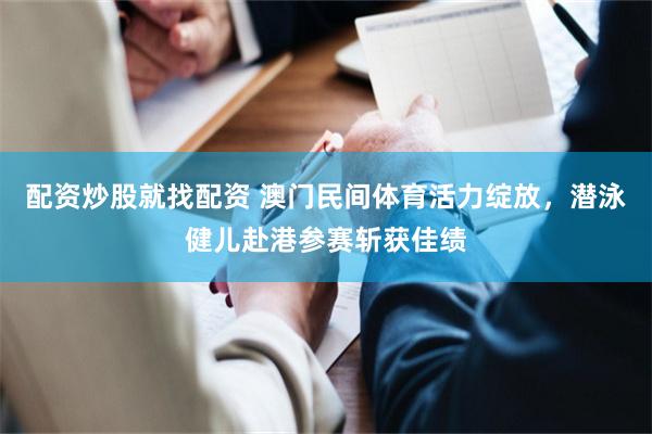 配资炒股就找配资 澳门民间体育活力绽放，潜泳健儿赴港参赛斩获佳绩