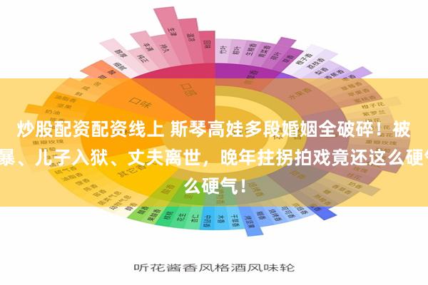 炒股配资配资线上 斯琴高娃多段婚姻全破碎！被家暴、儿子入狱、丈夫离世，晚年拄拐拍戏竟还这么硬气！