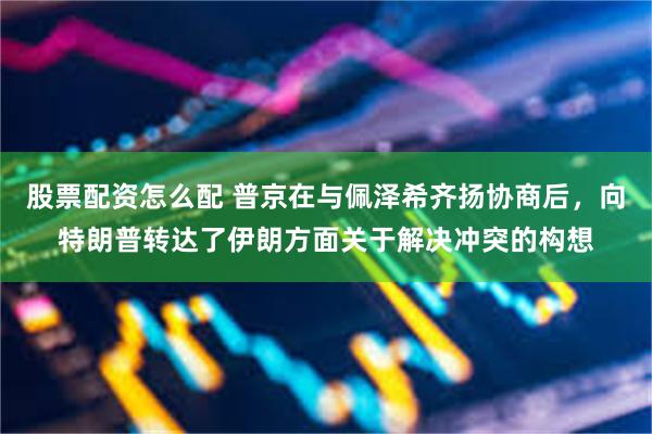 股票配资怎么配 普京在与佩泽希齐扬协商后，向特朗普转达了伊朗方面关于解决冲突的构想