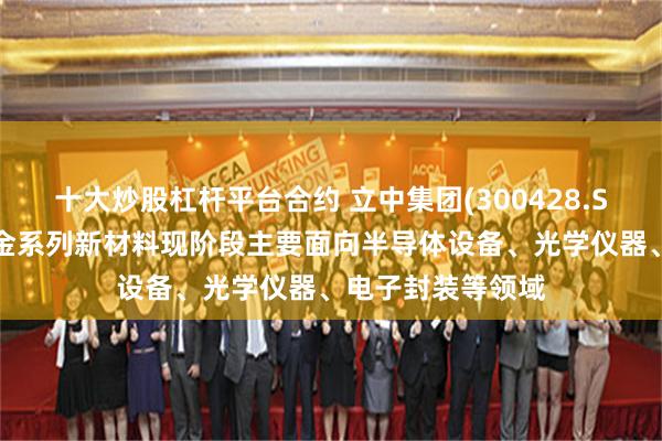 十大炒股杠杆平台合约 立中集团(300428.SZ)：微晶硅铝合金系列新材料现阶段主要面向半导体设备、光学仪器、电子封装等领域