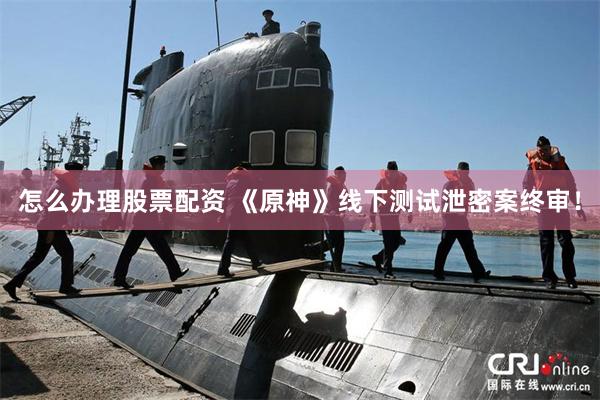 怎么办理股票配资 《原神》线下测试泄密案终审！