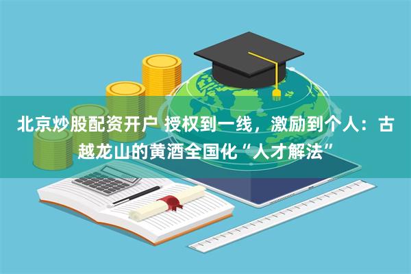 北京炒股配资开户 授权到一线，激励到个人：古越龙山的黄酒全国化“人才解法”