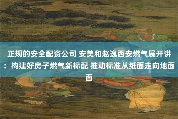 正规的安全配资公司 安美和赵逸西安燃气展开讲:构建好房子燃气新标配 推动标准从纸面走向地面