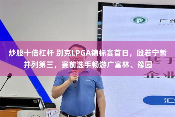炒股十倍杠杆 别克LPGA锦标赛首日,殷若宁暂并列第三,赛前选手畅游广富林、豫园