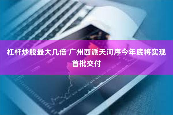 杠杆炒股最大几倍 广州西派天河序今年底将实现首批交付