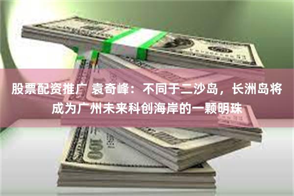 股票配资推广 袁奇峰：不同于二沙岛，长洲岛将成为广州未来科创海岸的一颗明珠