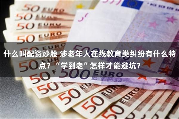 什么叫配资炒股 涉老年人在线教育类纠纷有什么特点?“学到老”怎样才能避坑?